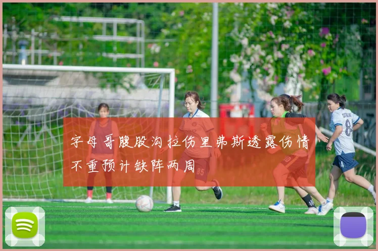 字母哥腹股沟拉伤里弗斯透露伤情不重预计缺阵两周