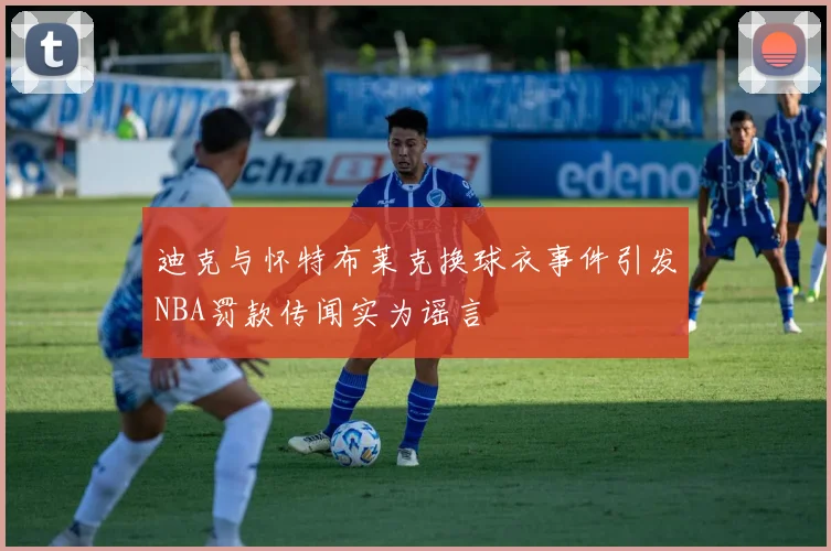 迪克与怀特布莱克换球衣事件引发NBA罚款传闻实为谣言