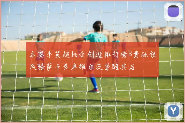本赛季英超机会创造排行榜B费独领风骚萨卡多库维尔茨紧随其后