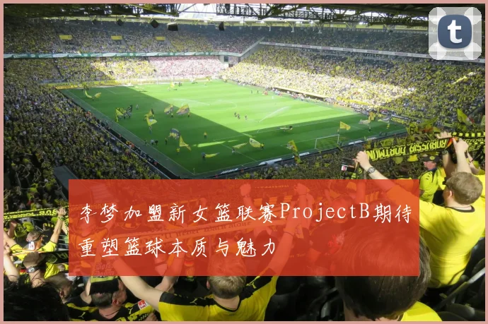 李梦加盟新女篮联赛ProjectB期待重塑篮球本质与魅力