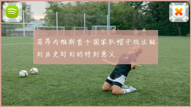 若昂内维斯首个国家队帽子戏法铭刻历史时刻的特别意义