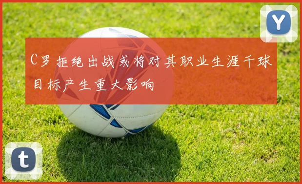 C罗拒绝出战或将对其职业生涯千球目标产生重大影响
