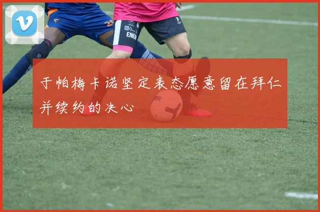 于帕梅卡诺坚定表态愿意留在拜仁并续约的决心