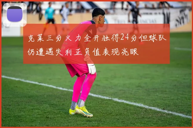克莱三分火力全开独得24分但球队仍遭遇失利正负值表现亮眼