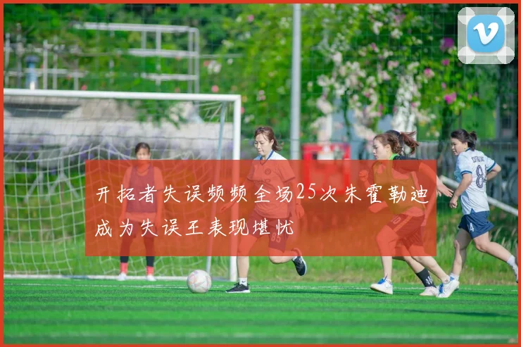 开拓者失误频频全场25次朱霍勒迪成为失误王表现堪忧