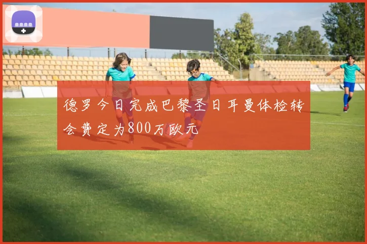 德罗今日完成巴黎圣日耳曼体检转会费定为800万欧元