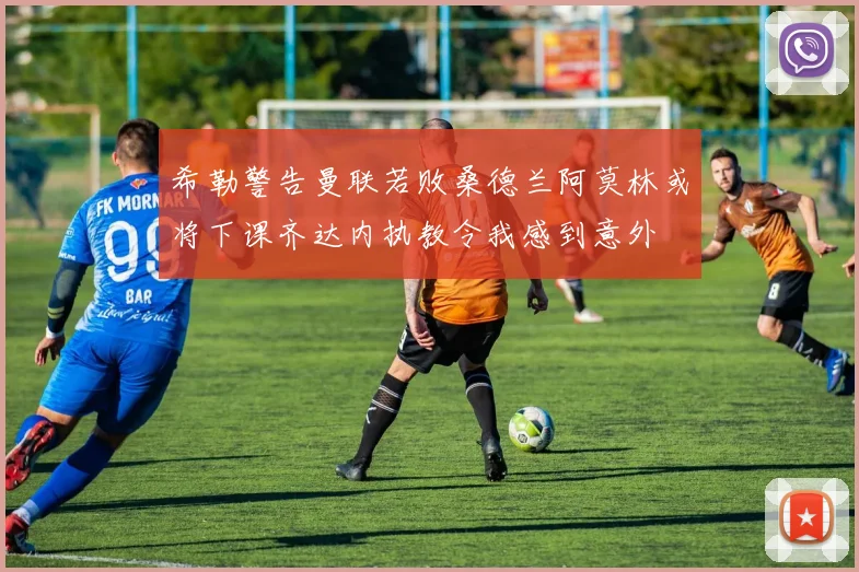 希勒警告曼联若败桑德兰阿莫林或将下课齐达内执教令我感到意外