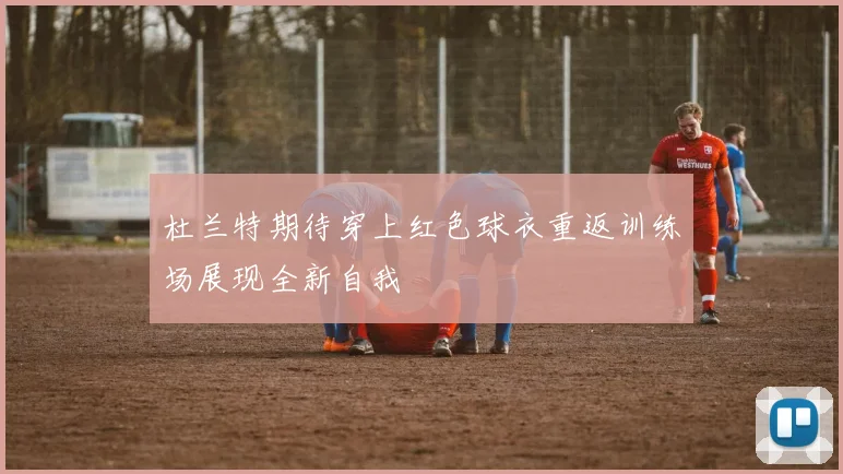 杜兰特期待穿上红色球衣重返训练场展现全新自我