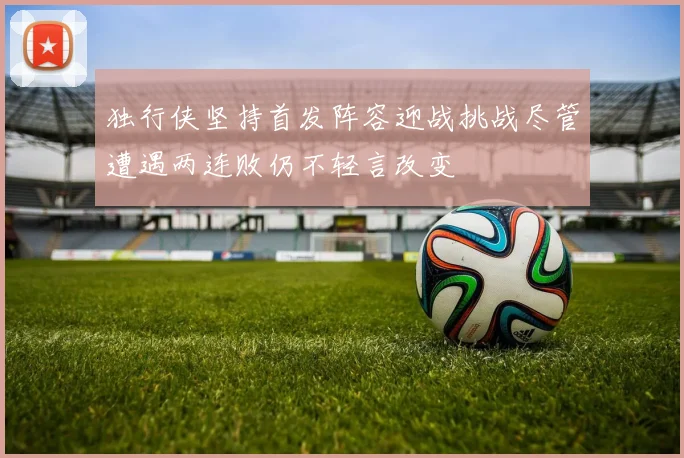 独行侠坚持首发阵容迎战挑战尽管遭遇两连败仍不轻言改变