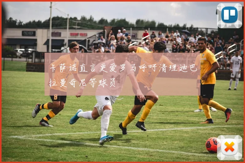 卡萨诺直言更爱罗马呼吁清理迪巴拉曼奇尼等球员