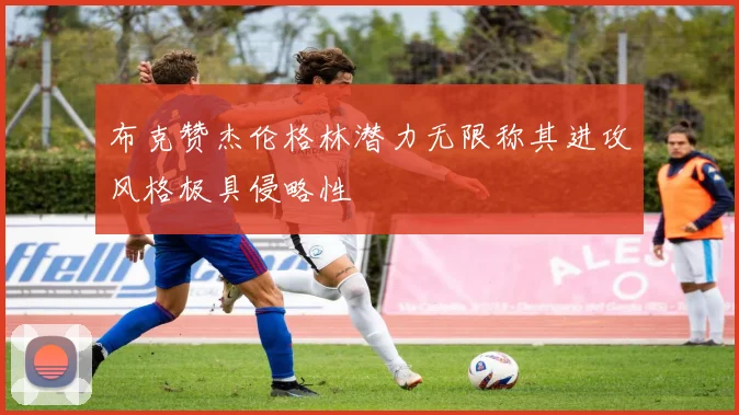 布克赞杰伦格林潜力无限称其进攻风格极具侵略性