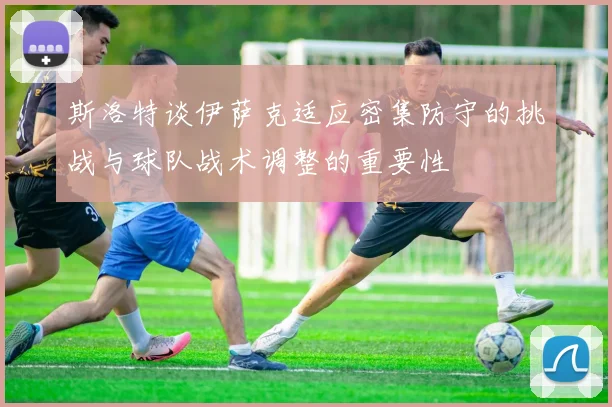 斯洛特谈伊萨克适应密集防守的挑战与球队战术调整的重要性