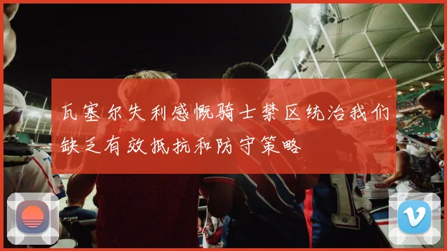瓦塞尔失利感慨骑士禁区统治我们缺乏有效抵抗和防守策略
