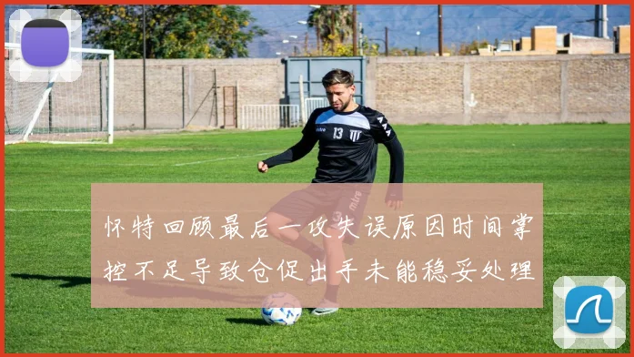 怀特回顾最后一攻失误原因时间掌控不足导致仓促出手未能稳妥处理