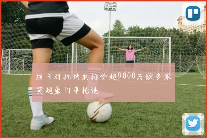 纽卡对托纳利标价超9000万欧多家英超豪门争抢他