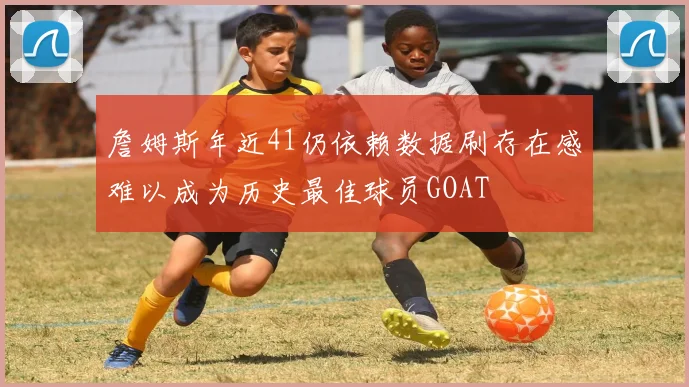詹姆斯年近41仍依赖数据刷存在感难以成为历史最佳球员GOAT