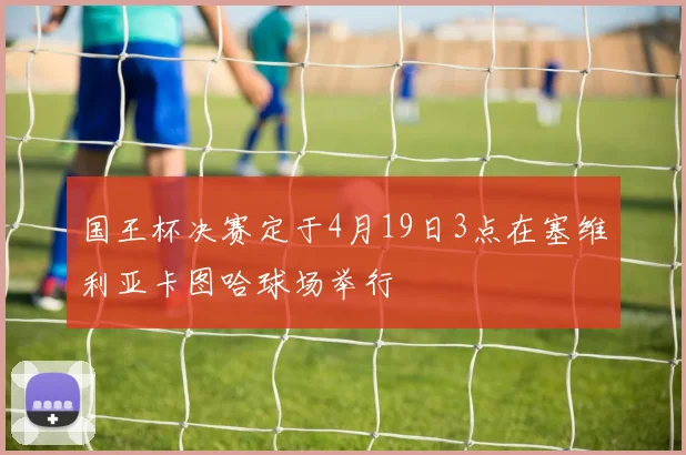 国王杯决赛定于4月19日3点在塞维利亚卡图哈球场举行