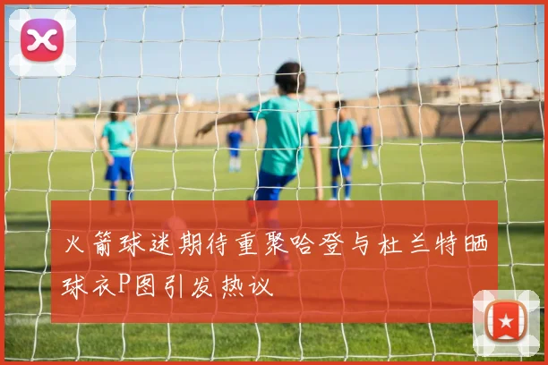 火箭球迷期待重聚哈登与杜兰特晒球衣P图引发热议