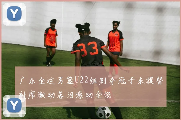 广东全运男篮U22组别夺冠于米提替补席激动落泪感动全场