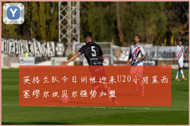 英格兰队今日训练迎来U20小将莱西塞缪尔坎贝尔强势加盟