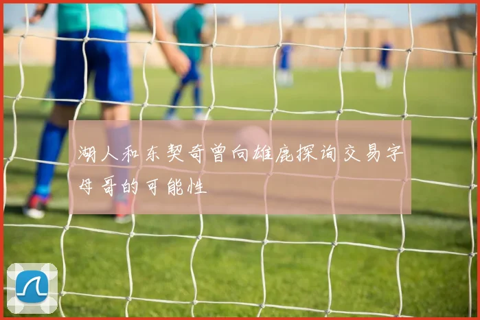 湖人和东契奇曾向雄鹿探询交易字母哥的可能性