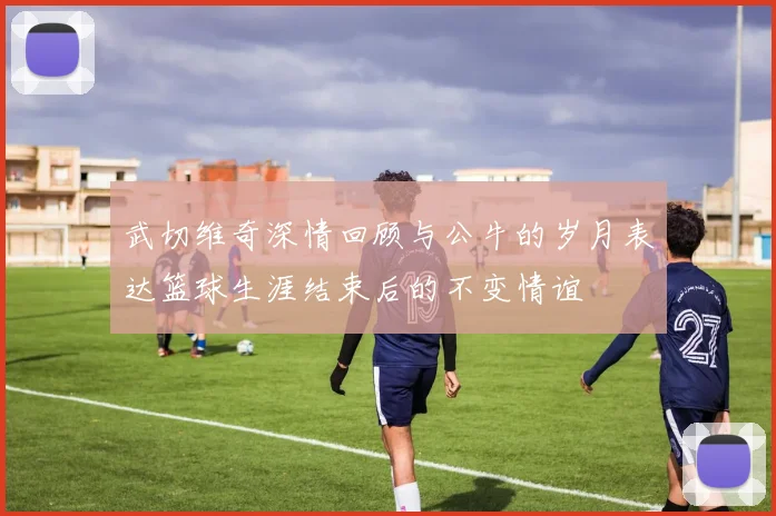 武切维奇深情回顾与公牛的岁月表达篮球生涯结束后的不变情谊