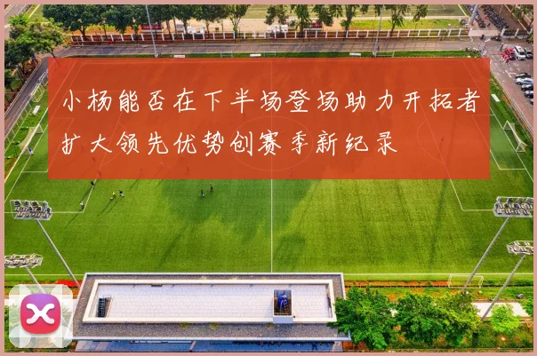 小杨能否在下半场登场助力开拓者扩大领先优势创赛季新纪录