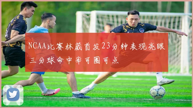 NCAA比赛林葳首发23分钟表现亮眼三分球命中率可圈可点