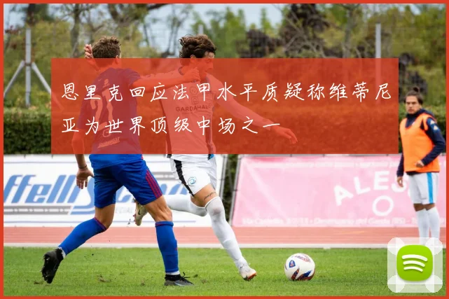 恩里克回应法甲水平质疑称维蒂尼亚为世界顶级中场之一