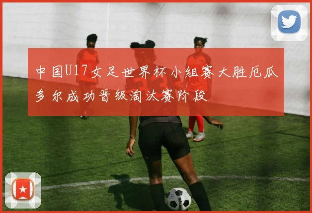 中国U17女足世界杯小组赛大胜厄瓜多尔成功晋级淘汰赛阶段