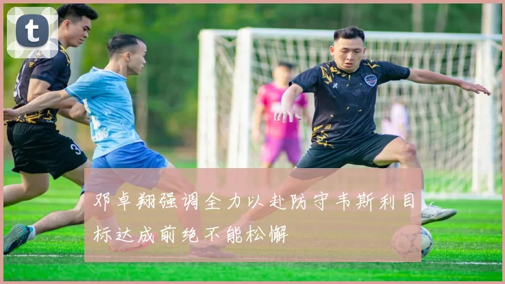 邓卓翔强调全力以赴防守韦斯利目标达成前绝不能松懈
