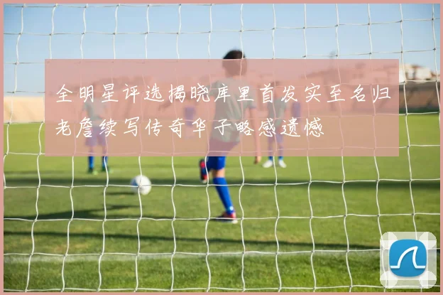 全明星评选揭晓库里首发实至名归老詹续写传奇华子略感遗憾