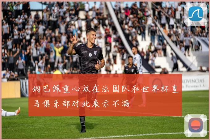 姆巴佩重心放在法国队和世界杯皇马俱乐部对此表示不满