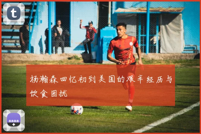 杨瀚森回忆初到美国的艰辛经历与饮食困扰