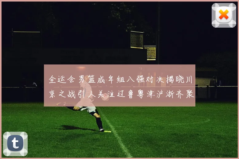全运会男篮成年组八强对决揭晓川京之战引人关注辽鲁粤津沪浙齐聚争冠之路