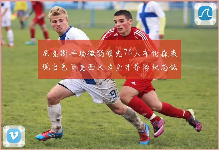 尼克斯半场微弱领先76人布伦森表现出色马克西火力全开乔治状态低迷