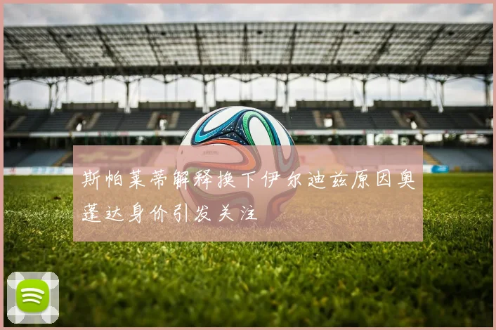 斯帕莱蒂解释换下伊尔迪兹原因奥蓬达身价引发关注