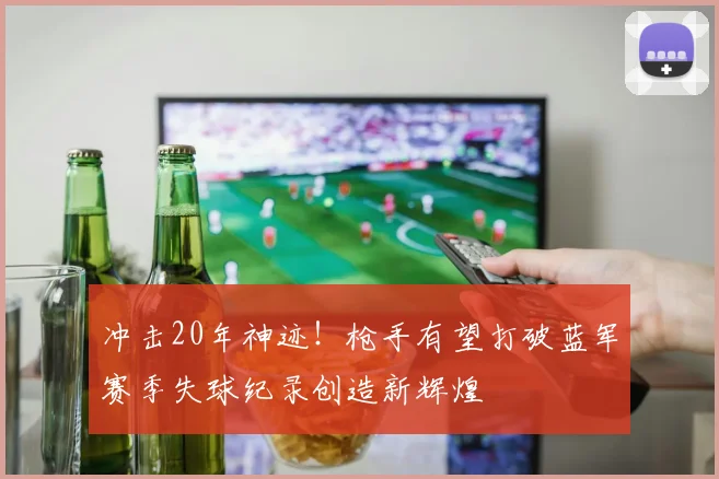 冲击20年神迹！枪手有望打破蓝军赛季失球纪录创造新辉煌