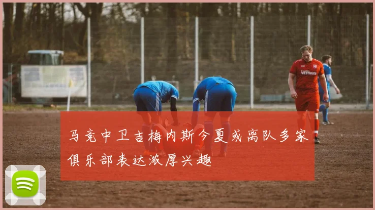 马竞中卫吉梅内斯今夏或离队多家俱乐部表达浓厚兴趣