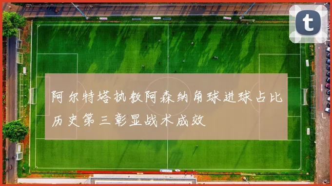 阿尔特塔执教阿森纳角球进球占比历史第三彰显战术成效