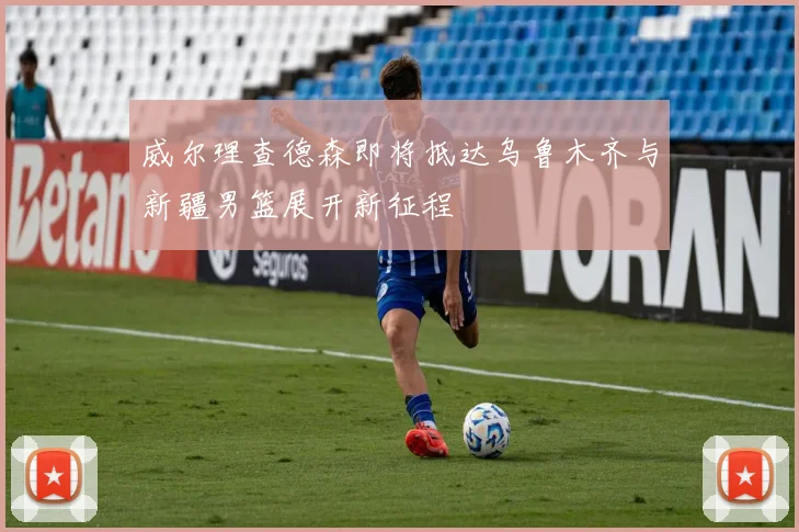 威尔理查德森即将抵达乌鲁木齐与新疆男篮展开新征程