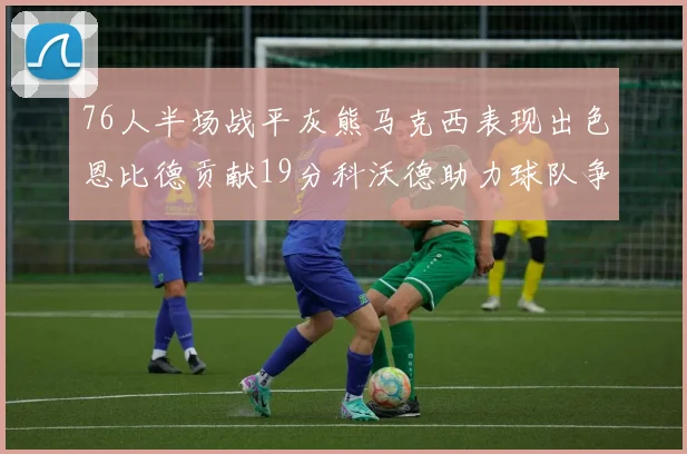 76人半场战平灰熊马克西表现出色恩比德贡献19分科沃德助力球队争胜