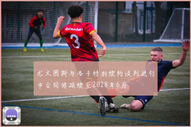 尤文图斯与洛卡特利续约谈判进行中合同将延续至2028年6月