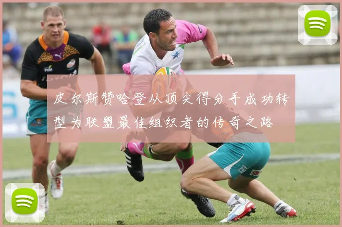 皮尔斯赞哈登从顶尖得分手成功转型为联盟最佳组织者的传奇之路