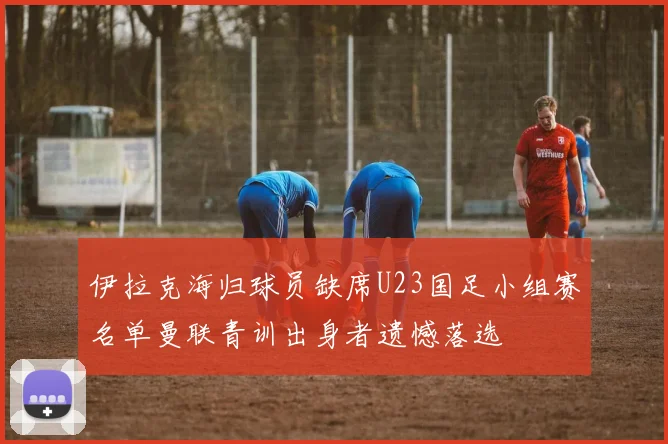 伊拉克海归球员缺席U23国足小组赛名单曼联青训出身者遗憾落选