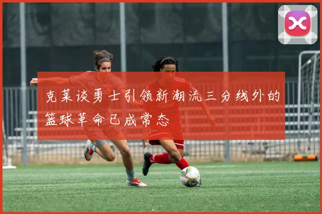 克莱谈勇士引领新潮流三分线外的篮球革命已成常态